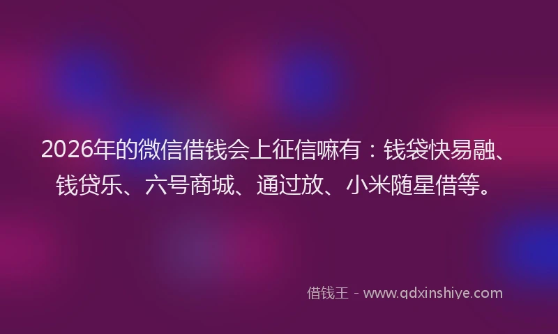 2026年的微信借钱会上征信嘛有：钱袋快易融、钱贷乐、六号商城、通过放、小米随星借等。