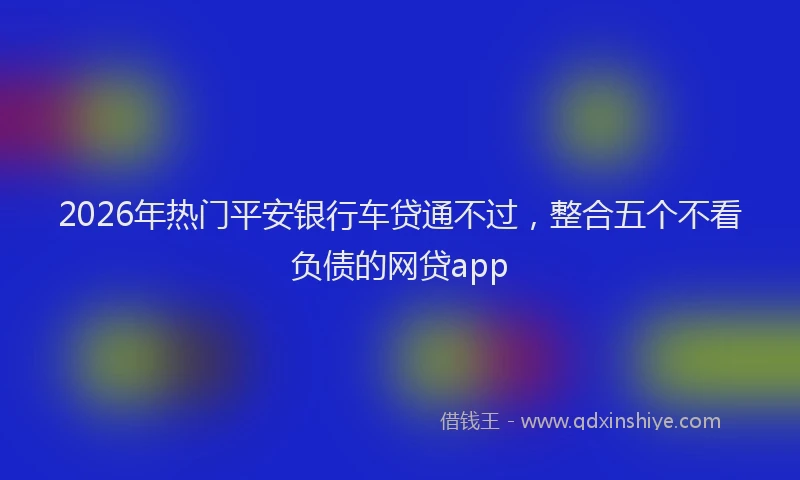 2026年热门平安银行车贷通不过，整合五个不看负债的网贷app