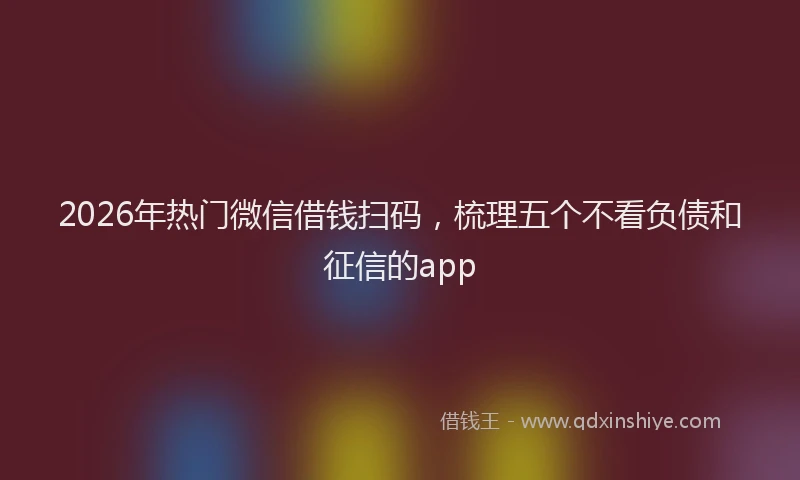 2026年热门微信借钱扫码,梳理五个不看负债和征信的app