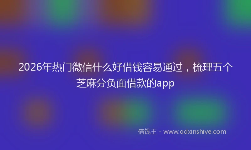 2026年热门微信什么好借钱容易通过，梳理五个芝麻分负面借款的app
