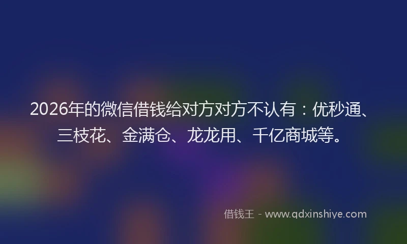 2026年的微信借钱给对方对方不认有：优秒通、三枝花、金满仓、龙龙用、千亿商城等。