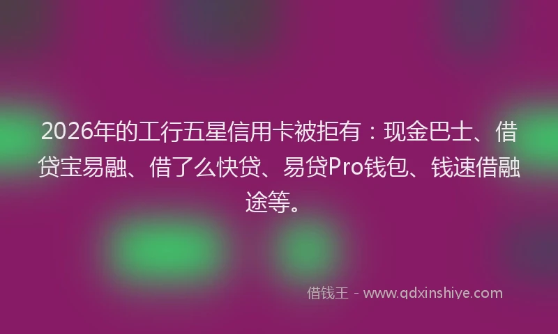 2026年的工行五星信用卡被拒有：现金巴士、借贷宝易融、借了么快贷、易贷Pro钱包、钱速借融途等。