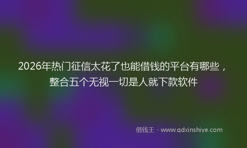 2026年热门征信太花了也能借钱的平台有哪些，整合五个无视一切是人就下款软件