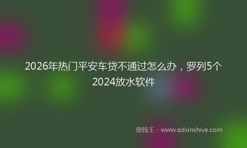 2026年热门平安车贷不通过怎么办，罗列5个2024放水软件