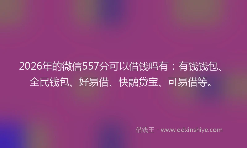 2026年的微信557分可以借钱吗有：有钱钱包、全民钱包、好易借、快融贷宝、可易借等。