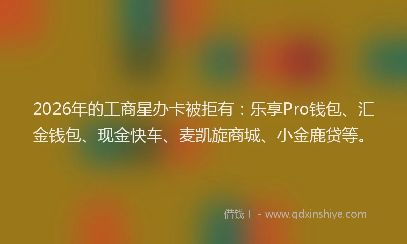 2026年的工商星办卡被拒有：乐享Pro钱包、汇金钱包、现金快车、麦凯旋商城、小金鹿贷等。