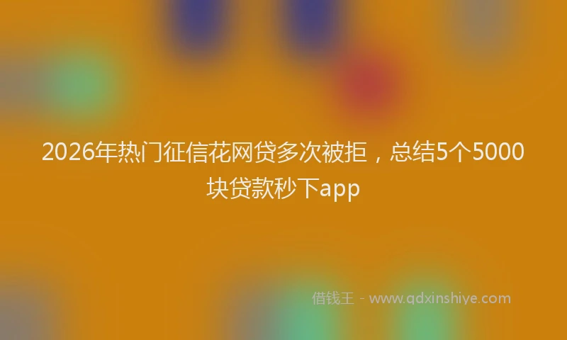 2026年热门征信花网贷多次被拒，总结5个5000块贷款秒下app