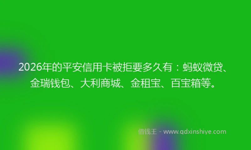 2026年的平安信用卡被拒要多久有：蚂蚁微贷、金瑞钱包、大利商城、金租宝、百宝箱等。