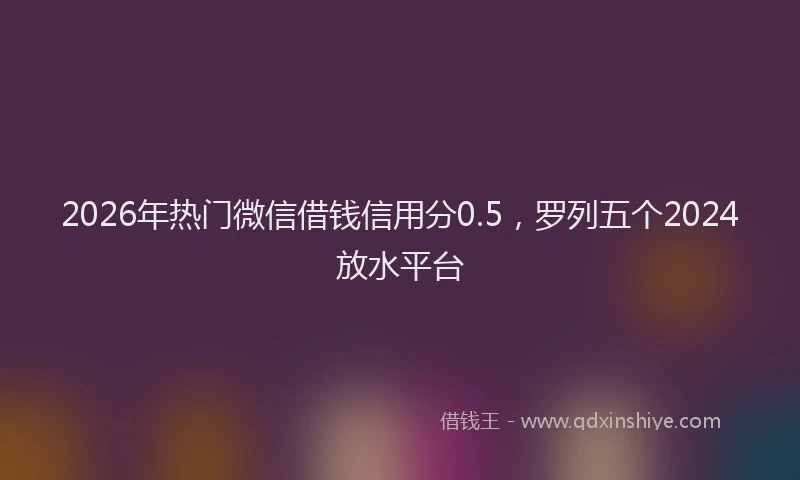 2026年热门微信借钱信用分0.5,罗列五个2024放水平台