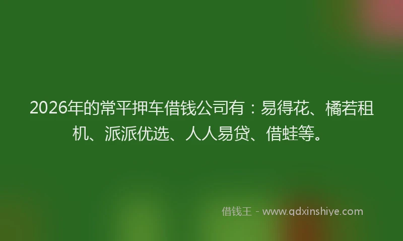 2026年的常平押车借钱公司有：易得花、橘若租机、派派优选、人人易贷、借蛙等。