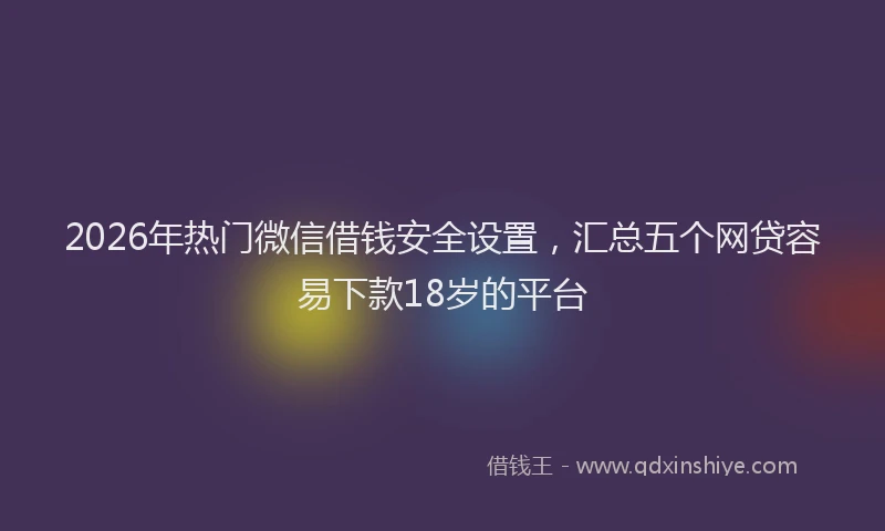2026年热门微信借钱安全设置，汇总五个网贷容易下款18岁的平台