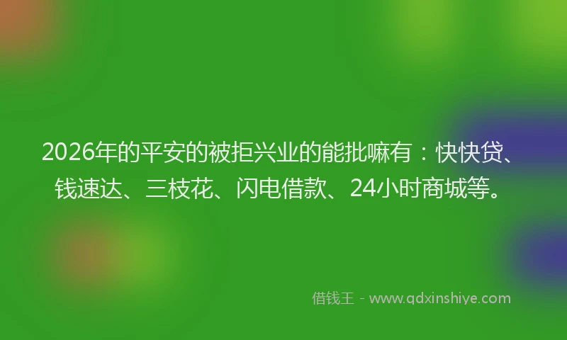 2026年的平安的被拒兴业的能批嘛有：快快贷、钱速达、三枝花、闪电借款、24小时商城等。