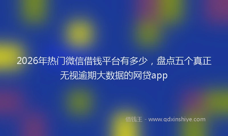 2026年热门微信借钱平台有多少，盘点五个真正无视逾期大数据的网贷app