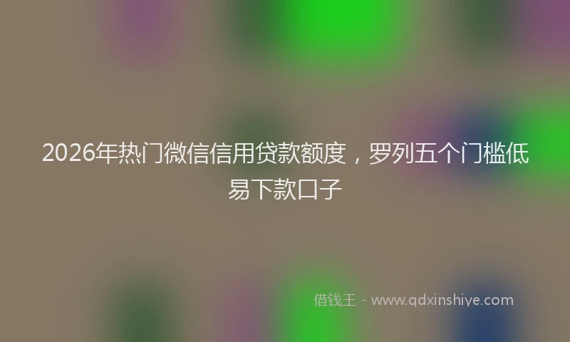 2026年热门微信信用贷款额度，罗列五个门槛低易下款口子