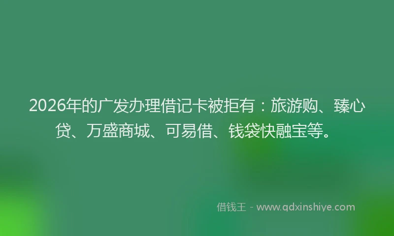 2026年的广发办理借记卡被拒有：旅游购、臻心贷、万盛商城、可易借、钱袋快融宝等。