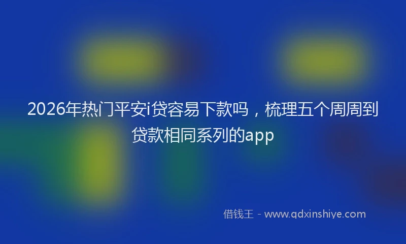 2026年热门平安i贷容易下款吗，梳理五个周周到贷款相同系列的app