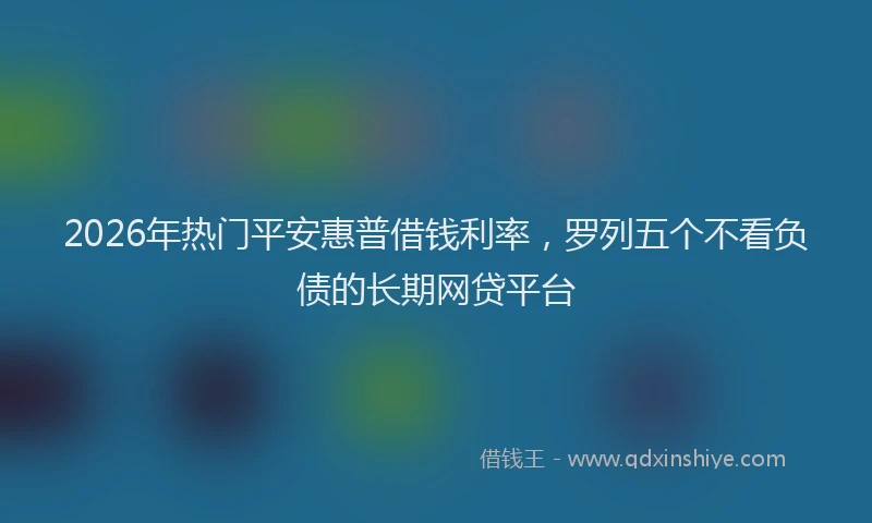 2026年热门平安惠普借钱利率，罗列五个不看负债的长期网贷平台