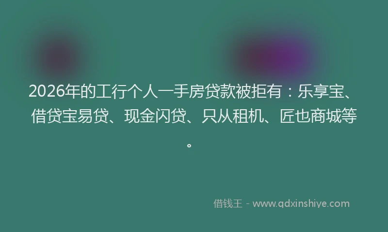 2026年的工行个人一手房贷款被拒有：乐享宝、借贷宝易贷、现金闪贷、只从租机、匠也商城等。