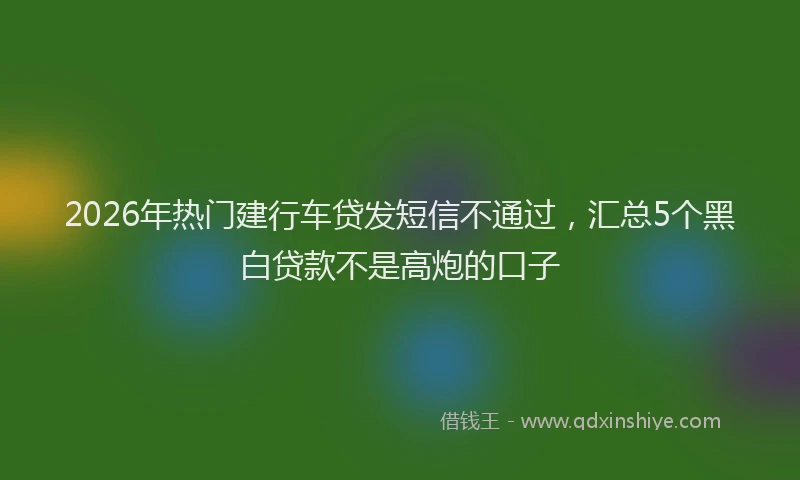 2026年热门建行车贷发短信不通过，汇总5个黑白贷款不是高炮的口子