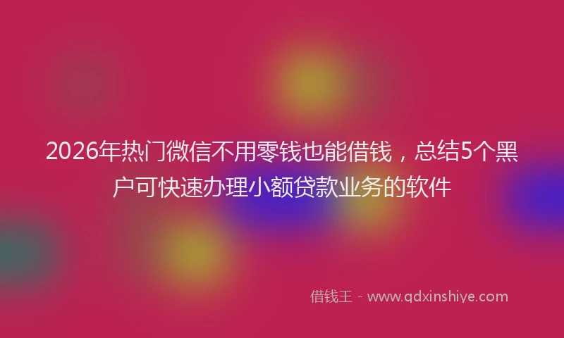 2026年热门微信不用零钱也能借钱，总结5个黑户可快速办理小额贷款业务的软件