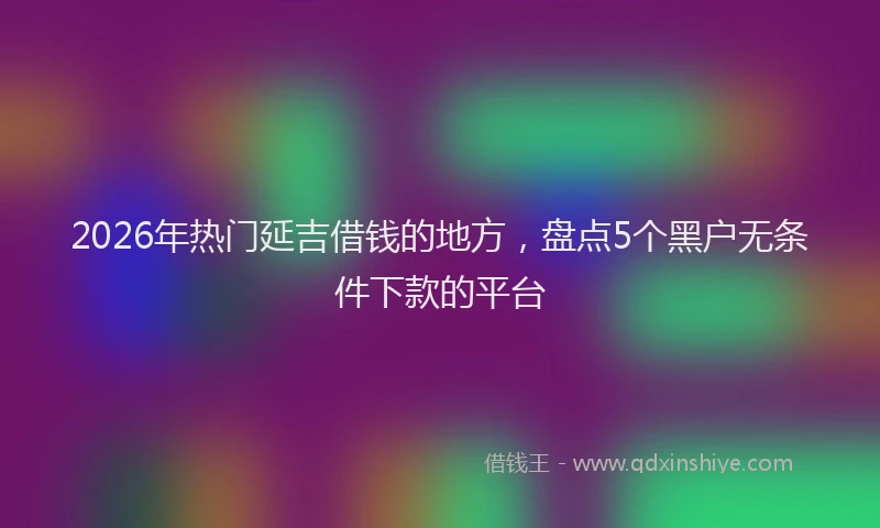 2026年热门延吉借钱的地方，盘点5个黑户无条件下款的平台