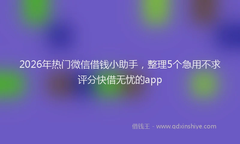 2026年热门微信借钱小助手，整理5个急用不求评分快借无忧的app