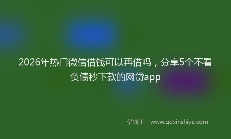 2026年热门微信借钱可以再借吗，分享5个不看负债秒下款的网贷app