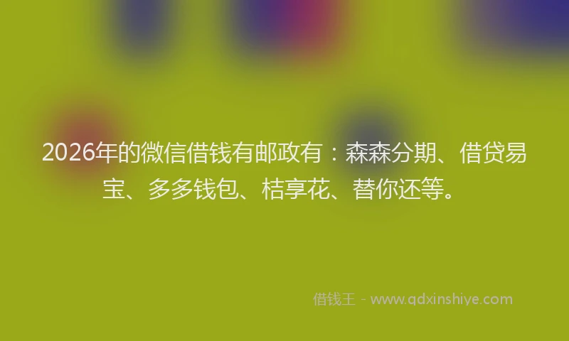 2026年的微信借钱有邮政有：森森分期、借贷易宝、多多钱包、桔享花、替你还等。