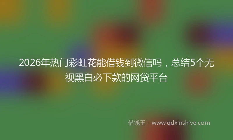 2026年热门彩虹花能借钱到微信吗，总结5个无视黑白必下款的网贷平台