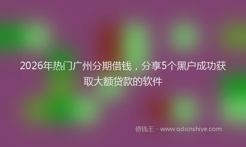 2026年热门广州分期借钱，分享5个黑户成功获取大额贷款的软件