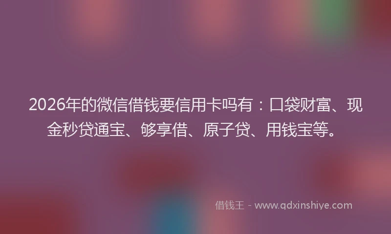 2026年的微信借钱要信用卡吗有:口袋财富、现金秒贷通宝、够享借、原子贷、用钱宝等。
