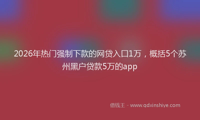2026年热门强制下款的网贷入口1万，概括5个苏州黑户贷款5万的app
