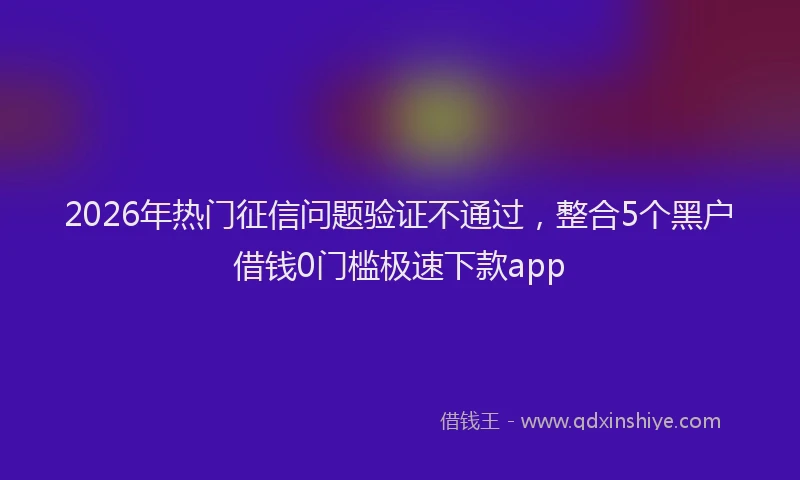 2026年热门征信问题验证不通过，整合5个黑户借钱0门槛极速下款app
