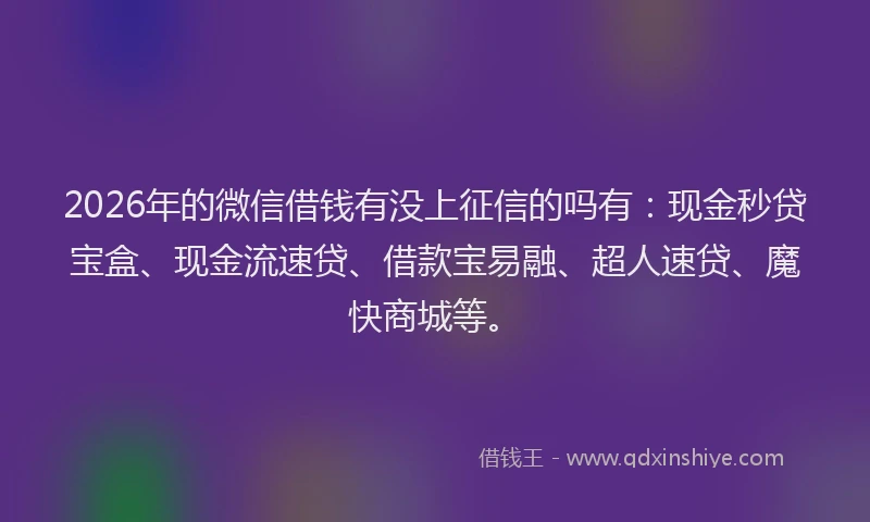 2026年的微信借钱有没上征信的吗有：现金秒贷宝盒、现金流速贷、借款宝易融、超人速贷、魔快商城等。