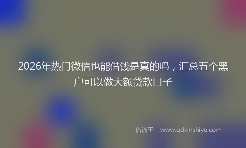 2026年热门微信也能借钱是真的吗，汇总五个黑户可以做大额贷款口子