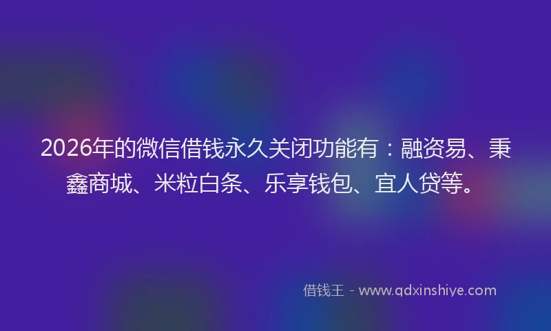 2026年的微信借钱永久关闭功能有：融资易、秉鑫商城、米粒白条、乐享钱包、宜人贷等。