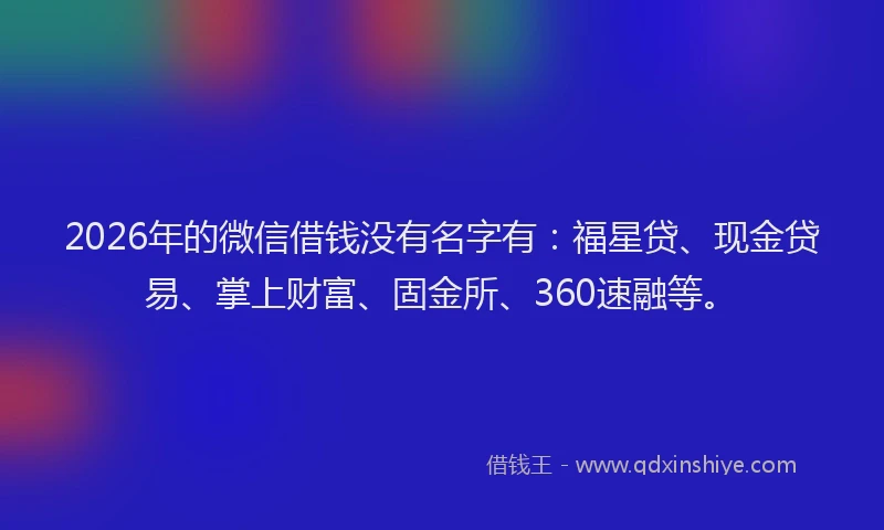 2026年的微信借钱没有名字有:福星贷、现金贷易、掌上财富、固金所、360速融等。