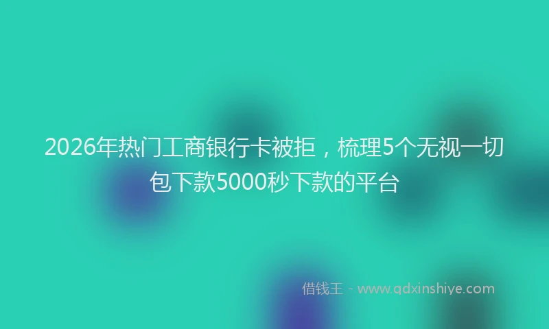 2026年热门工商银行卡被拒，梳理5个无视一切包下款5000秒下款的平台