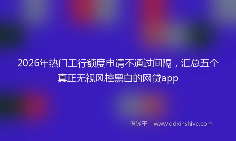 2026年热门工行额度申请不通过间隔，汇总五个真正无视风控黑白的网贷app