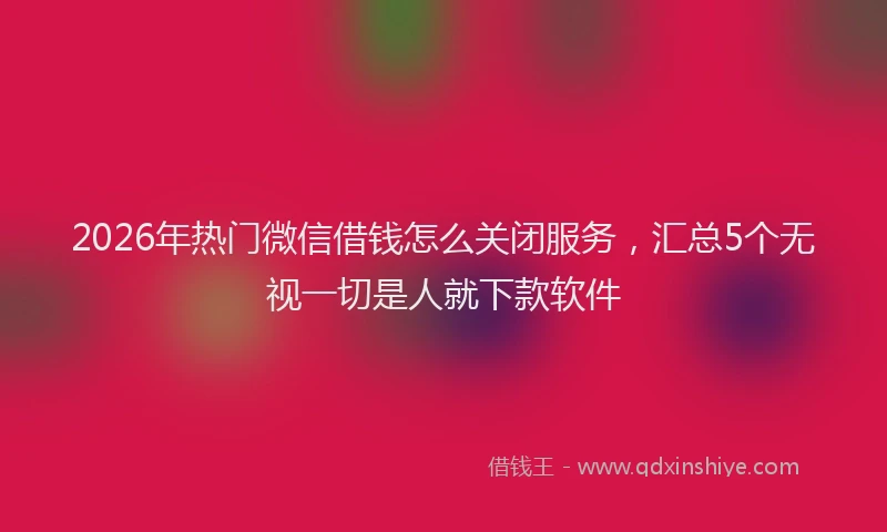 2026年热门微信借钱怎么关闭服务，汇总5个无视一切是人就下款软件