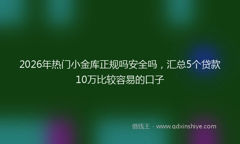2026年热门小金库正规吗安全吗，汇总5个贷款10万比较容易的口子