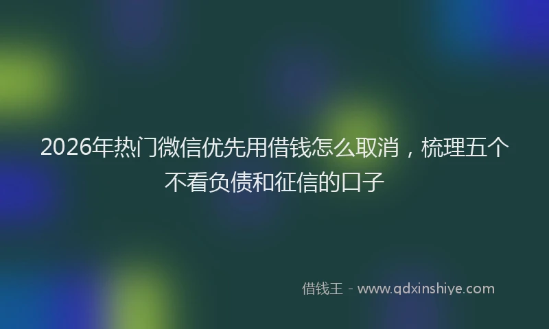 2026年热门微信优先用借钱怎么取消，梳理五个不看负债和征信的口子