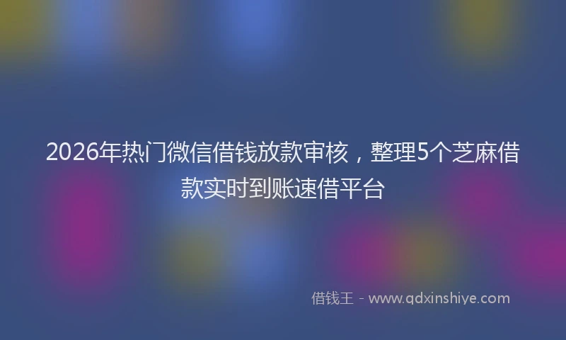 2026年热门微信借钱放款审核，整理5个芝麻借款实时到账速借平台