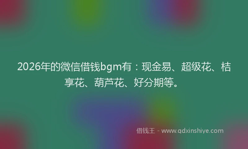2026年的微信借钱bgm有：现金易、超级花、桔享花、葫芦花、好分期等。