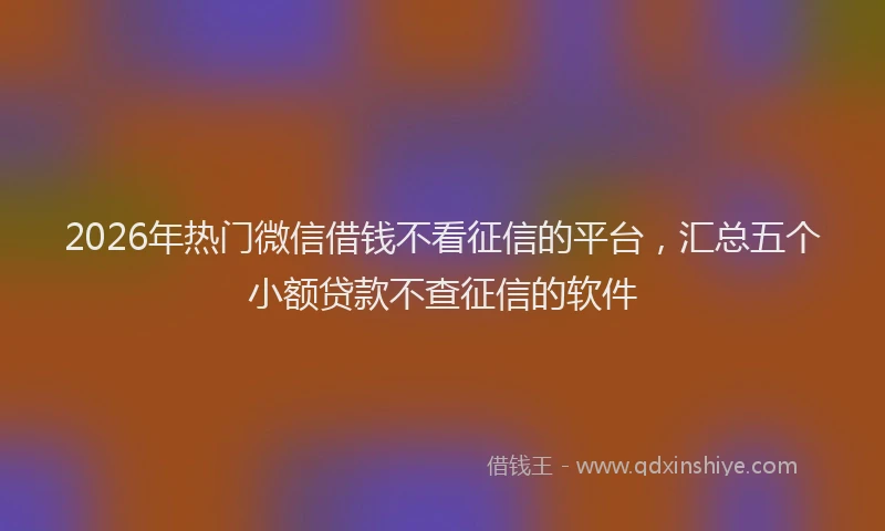 2026年热门微信借钱不看征信的平台，汇总五个小额贷款不查征信的软件