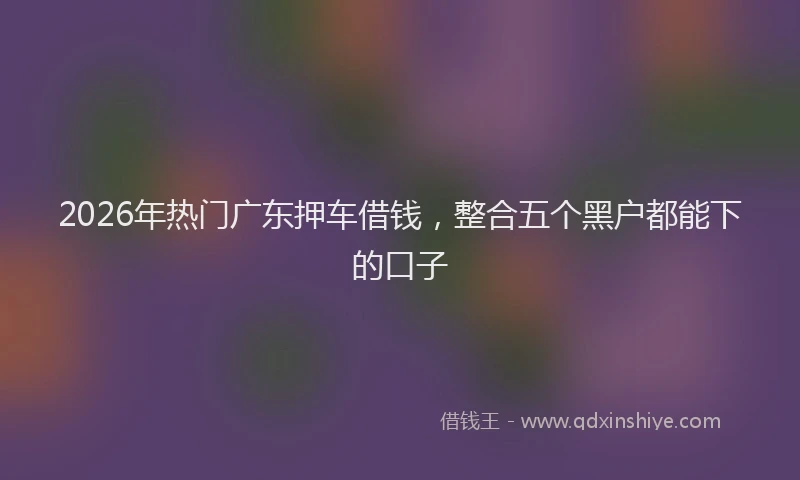 2026年热门广东押车借钱，整合五个黑户都能下的口子