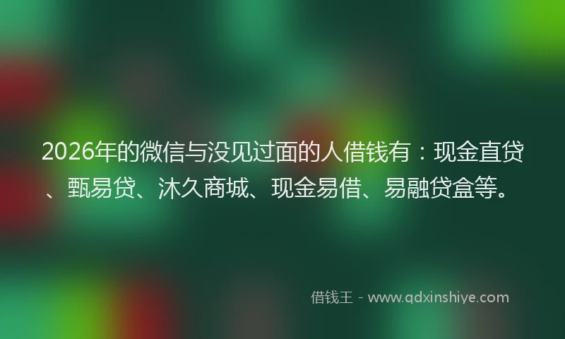 2026年的微信与没见过面的人借钱有：现金直贷、甄易贷、沐久商城、现金易借、易融贷盒等。
