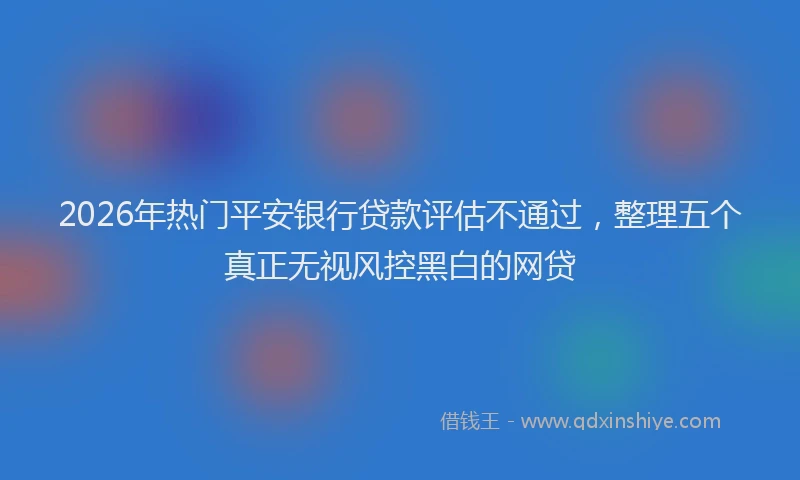 2026年热门平安银行贷款评估不通过，整理五个真正无视风控黑白的网贷