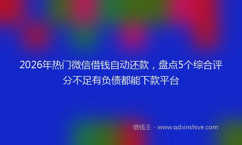 2026年热门微信借钱自动还款，盘点5个综合评分不足有负债都能下款平台