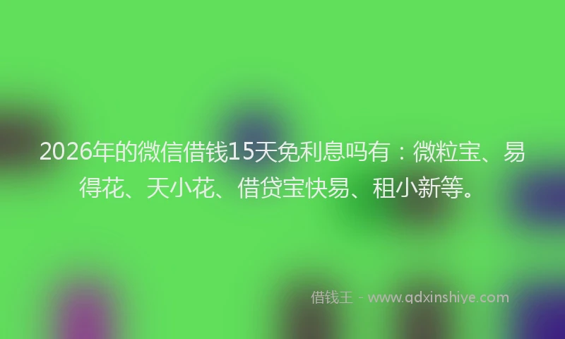 2026年的微信借钱15天免利息吗有：微粒宝、易得花、天小花、借贷宝快易、租小新等。